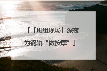 「班组现场」深夜为钢轨“做按摩”