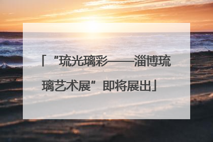 “琉光璃彩——淄博琉璃艺术展”即将展出
