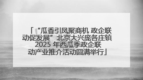 “瓜香引凤聚商机 政企联动促发展”北京大兴庞各庄镇 2025 年西瓜季政企联动产业推介活动圆满举行