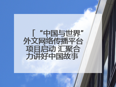 “中国与世界”外文网络传播平台项目启动 汇聚合力讲好中国故事 推进中外文明交流互鉴