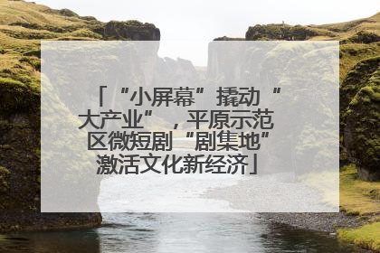 “小屏幕”撬动“大产业”，平原示范区微短剧“剧集地”激活文化新经济