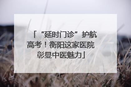 “延时门诊”护航高考！衡阳这家医院彰显中医魅力