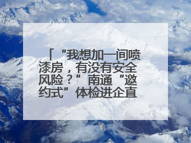 “我想加一间喷漆房，有没有安全风险？”南通“邀约式”体检进企直面实际问题