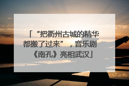 “把衢州古城的精华都搬了过来”，音乐剧《南孔》亮相武汉
