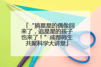 “摘星星的偶像回来了，追星星的孩子也来了！”成都师生共聚科学大讲堂