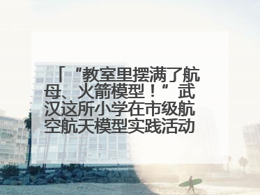 “教室里摆满了航母、火箭模型！”武汉这所小学在市级航空航天模型实践活动中获佳绩