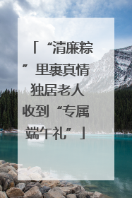“清廉粽”里裹真情 独居老人收到“专属端午礼”