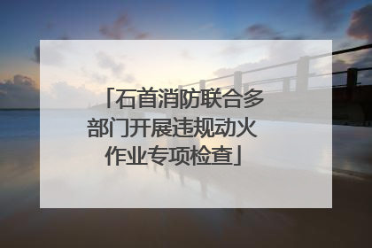 石首消防联合多部门开展违规动火作业专项检查