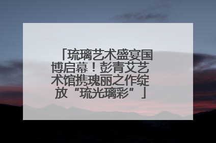 琉璃艺术盛宴国博启幕！彭青艾艺术馆携瑰丽之作绽放“琉光璃彩”