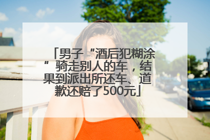 男子“酒后犯糊涂”骑走别人的车，结果到派出所还车、道歉还赔了500元