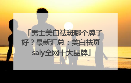 男士美白祛斑哪个牌子好？最新汇总：美白祛斑saly全网十大品牌