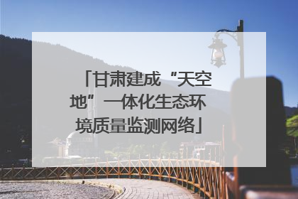甘肃建成“天空地”一体化生态环境质量监测网络