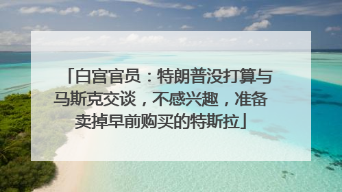 白宫官员：特朗普没打算与马斯克交谈，不感兴趣，准备卖掉早前购买的特斯拉