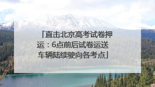 直击北京高考试卷押运：6点前后试卷运送车辆陆续驶向各考点
