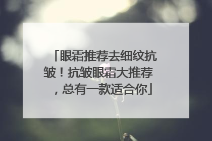 眼霜推荐去细纹抗皱！抗皱眼霜大推荐，总有一款适合你