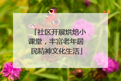 社区开展烘焙小课堂，丰富老年居民精神文化生活