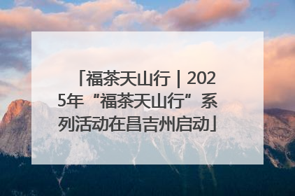 福茶天山行｜2025年“福茶天山行”系列活动在昌吉州启动