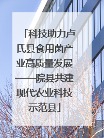 科技助力卢氏县食用菌产业高质量发展——院县共建现代农业科技示范县