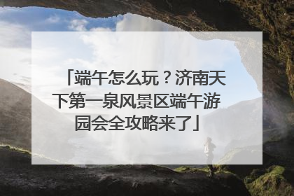 端午怎么玩？济南天下第一泉风景区端午游园会全攻略来了
