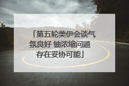 第五轮美伊会谈气氛良好 铀浓缩问题存在妥协可能