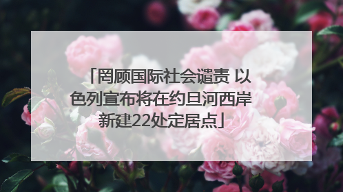 罔顾国际社会谴责 以色列宣布将在约旦河西岸新建22处定居点