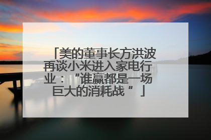美的董事长方洪波再谈小米进入家电行业：“谁赢都是一场巨大的消耗战 ”
