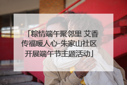 粽情端午聚邻里 艾香传福暖人心-朱家山社区开展端午节主题活动