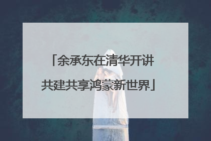 余承东在清华开讲 共建共享鸿蒙新世界