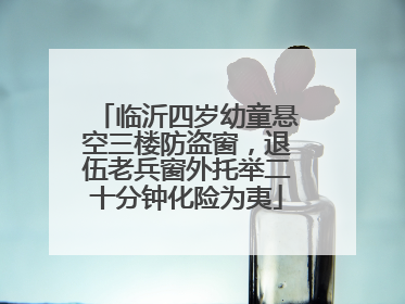 临沂四岁幼童悬空三楼防盗窗，退伍老兵窗外托举二十分钟化险为夷