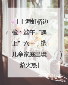 上海虹桥边检：端午“遇上”六一，携儿童家庭出境游火热