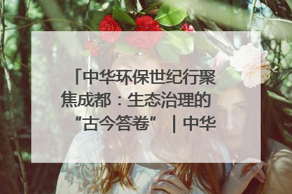中华环保世纪行聚焦成都：生态治理的“古今答卷”｜中华环保世纪行
