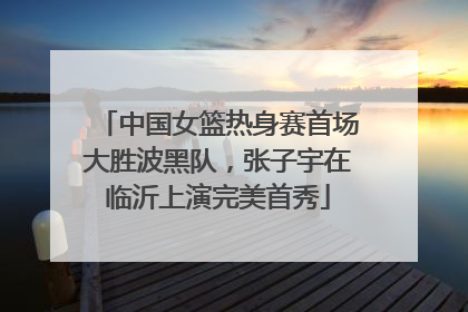 中国女篮热身赛首场大胜波黑队，张子宇在临沂上演完美首秀