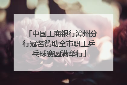 中国工商银行漳州分行冠名赞助全市职工乒乓球赛圆满举行