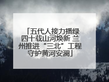 五代人接力播绿 四十载山河焕新 兰州推进“三北”工程守护黄河安澜