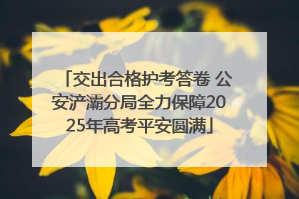 交出合格护考答卷 公安浐灞分局全力保障2025年高考平安圆满