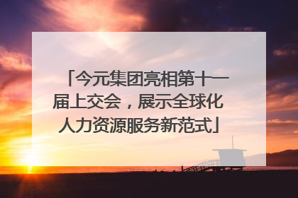 今元集团亮相第十一届上交会，展示全球化人力资源服务新范式