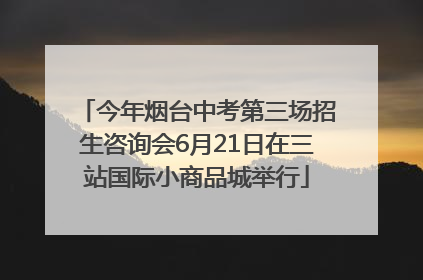 今年烟台中考第三场招生咨询会6月21日在三站国际小商品城举行