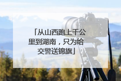 从山西跑上千公里到湖南，只为给交警送锦旗