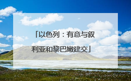 以色列：有意与叙利亚和黎巴嫩建交