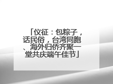 仪征：包粽子，话民俗，台湾同胞、海外归侨齐聚一堂共庆端午佳节