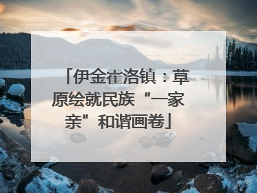 伊金霍洛镇：草原绘就民族“一家亲”和谐画卷
