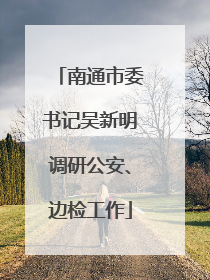 南通市委书记吴新明调研公安、边检工作