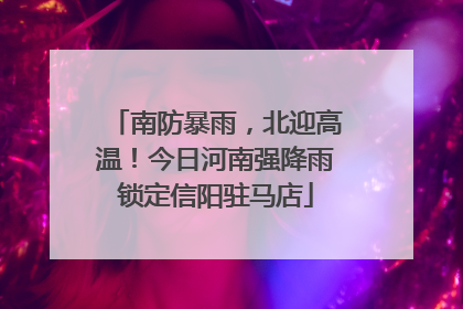 南防暴雨，北迎高温！今日河南强降雨锁定信阳驻马店
