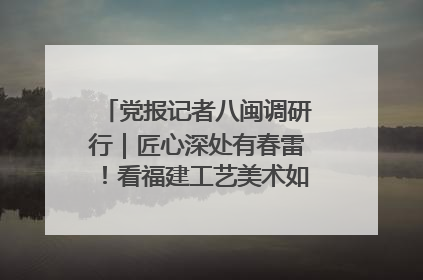 党报记者八闽调研行｜匠心深处有春雷！看福建工艺美术如何创新表达
