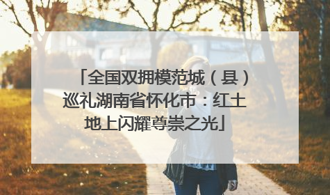 全国双拥模范城（县）巡礼湖南省怀化市：红土地上闪耀尊崇之光