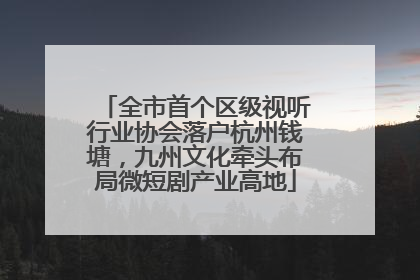 全市首个区级视听行业协会落户杭州钱塘，九州文化牵头布局微短剧产业高地