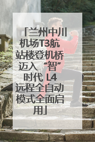 兰州中川机场T3航站楼登机桥迈入“智”时代 L4远程全自动模式全面启用
