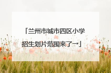 兰州市城市四区小学招生划片范围来了→