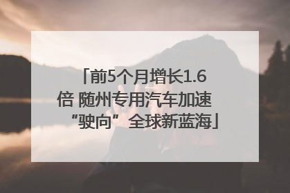 前5个月增长1.6倍 随州专用汽车加速“驶向”全球新蓝海