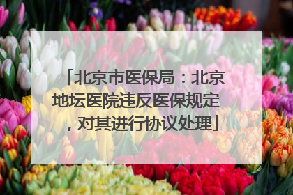 北京市医保局：北京地坛医院违反医保规定，对其进行协议处理